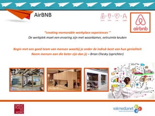 AirBNB
‘’creating memorable workplace experiences ’’
De werkplek moet een ervaring zijn met woonkamer, eetruimte keuken
Begin met een goed team van mensen waarbij je onder de indruk bent van hun genialiteit
Neem mensen aan die beter zijn dan jij – Brian Chesky (oprichter)
San FranciscoPortlandDublin
 