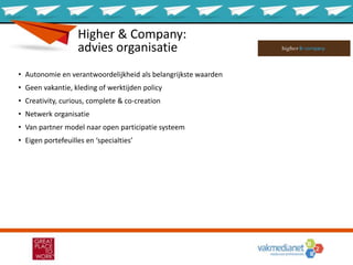 Higher & Company:
advies organisatie
• Autonomie en verantwoordelijkheid als belangrijkste waarden
• Geen vakantie, kleding of werktijden policy
• Creativity, curious, complete & co-creation
• Netwerk organisatie
• Van partner model naar open participatie systeem
• Eigen portefeuilles en ‘specialties’
 