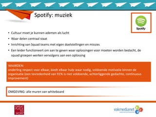 WAARDEN:
onderling respect voor elkaar, biedt elkaar hulp waar nodig, voldoende motivatie binnen de
organisatie (een tevredenheid van 91% is niet voldoende, achterliggende gedachte, continuous
improvement)
Spotify: muziek
• Cultuur moet je kunnen ademen als lucht
• Waar delen centraal staat
• Inrichting van Squad teams met eigen doelstellingen en missies
• Een leider functioneert om aan te geven waar oplossingen voor moeten worden bedacht, de
squad groepen werken vervolgens aan een oplossing
OMGEVING: alle muren van whiteboard
 