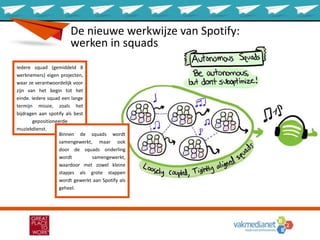 Iedere squad (gemiddeld 8
werknemers) eigen projecten,
waar ze verantwoordelijk voor
zijn van het begin tot het
einde. Iedere squad een lange
termijn missie, zoals het
bijdragen aan spotify als best
gepositioneerde
muziekdienst.
Binnen de squads wordt
samengewerkt, maar ook
door de squads onderling
wordt samengewerkt,
waardoor met zowel kleine
stapjes als grote stappen
wordt gewerkt aan Spotify als
geheel.
De nieuwe werkwijze van Spotify:
werken in squads
 