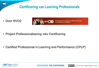 2014 - John May - Capgemini Academy – slide 14
Certificering van Learning Professionals
 Door NVO2
 Project Professionalisering mbv Certificering
 Certified Professional in Learning and Performance (CPLP)
 