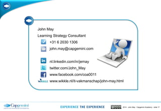 2014 - John May - Capgemini Academy – slide 17
John May
Learning Strategy Consultant
+31 6 2030 1306
john.may@capgemini.com
nl.linkedin.com/in/jemay
twitter.com/John_May
www.facebook.com/coa0011
www.wikkle.nl/it-vakmanschap/john-may.html
 