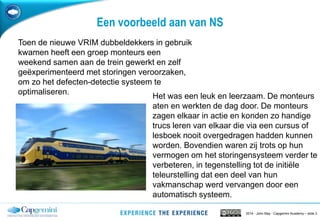 2014 - John May - Capgemini Academy – slide 3
Een voorbeeld aan van NS
Toen de nieuwe VRIM dubbeldekkers in gebruik
kwamen heeft een groep monteurs een
weekend samen aan de trein gewerkt en zelf
geëxperimenteerd met storingen veroorzaken,
om zo het defecten-detectie systeem te
optimaliseren.
Het was een leuk en leerzaam. De monteurs
aten en werkten de dag door. De monteurs
zagen elkaar in actie en konden zo handige
trucs leren van elkaar die via een cursus of
lesboek nooit overgedragen hadden kunnen
worden. Bovendien waren zij trots op hun
vermogen om het storingensysteem verder te
verbeteren, in tegenstelling tot de initiële
teleurstelling dat een deel van hun
vakmanschap werd vervangen door een
automatisch systeem.
 