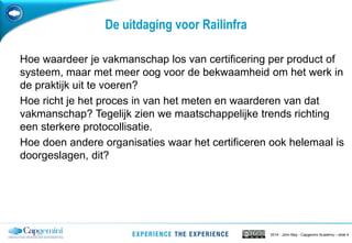 2014 - John May - Capgemini Academy – slide 4
De uitdaging voor Railinfra
Hoe waardeer je vakmanschap los van certificering per product of
systeem, maar met meer oog voor de bekwaamheid om het werk in
de praktijk uit te voeren?
Hoe richt je het proces in van het meten en waarderen van dat
vakmanschap? Tegelijk zien we maatschappelijke trends richting
een sterkere protocollisatie.
Hoe doen andere organisaties waar het certificeren ook helemaal is
doorgeslagen, dit?
 
