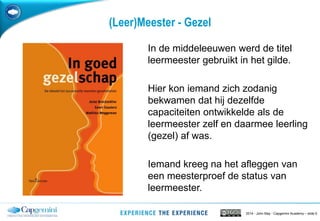 2014 - John May - Capgemini Academy – slide 6
(Leer)Meester - Gezel
In de middeleeuwen werd de titel
leermeester gebruikt in het gilde.
Hier kon iemand zich zodanig
bekwamen dat hij dezelfde
capaciteiten ontwikkelde als de
leermeester zelf en daarmee leerling
(gezel) af was.
Iemand kreeg na het afleggen van
een meesterproef de status van
leermeester.
 