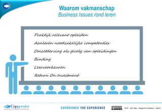 2014 - John May - Capgemini Academy – slide 8
Waarom vakmanschap
Business Issues rond leren
Praktijk relevant opleiden
Aanleren noodzakelijke competenties
Omzetderving als gevolg van opleidingen
Binding
Leervoorkeuren
Return On Investment.
 