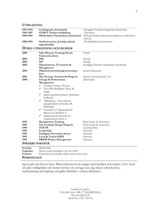 5




UTBILDNING
1987-1993     Civilingenjör, Datateknik                  Kungliga Tekniska Högskolan, Stockholm
1985-1987     STAR-T Trainee-utbildning                  Televerket
1984-1985     Militärtjänst, Pansarskytte plutonchef     P18 på Gotland och pansartruppernas stridsskola i
                                                         Skövde
1980-1984     Studentexamen, fyraårig teknisk            Thorhildsplans Gymnasium
              ingenjörslinje
ÖVRIG UTBILDNING OCH KURSER
2008          Sales Mastery Training Oracle             Oracle
              Communications
2005          IMS                                       Hotsip
2004          SIP                                       Hotsip
2004          Organisations, IT-systems &               Kungliga Tekniska Högskolan, Stockholm
              Management
2003          Objektorienterad programmering i          Jensen Education
              Java
2001          The Strategic Framework Program           Serious Consulting Pty Ltd
2000 -        Change & Performance                      Självstudier
              Management
              ü Leading Change: J Kotter
              ü The Fifth Discipline: Peter M.
                   Senge
              ü Improving Performance: Rummler
                   & Brache
              ü Människan – Som individ,
                   gruppmedlem och ledare: R.
                   Dimmlich
              ü Essentials of Organizational
                   Behaviour: Robbins, S
              ü Diagnosing the System for
                   Organizations: Beer, S
1999          Management Training                       Peter Lawry & Associates
1999          The Leading Change Program                Peter Lawry & Associates
1998          TCP/IP                                    Learning Tree
1996          Leadership                                Ericsson
1994          Intelligent Networks, Survey              Ericsson
1994          Local & Transit ISDN                      Ericsson
1994          PROPS Project Management                  Ericsson
SPRÅKKUNSKAPER	
  
Svenska:      Modersmål
Engelska:     Mycket goda kunskaper i tal och skrift
Franska:      Gymnasienivå, förstår enklare samtal och texter
PERSONLIGT	
  	
  
Jag är gift och har tre barn. Mina intressen är att umgås med familjen och vänner. Trivs med
att påta i trädgården och tycker mycket om att laga mat. Jag tränar också Ki-box,
styrketräning och löpning och gillar friluftsliv i största allmänhet.




                                          ANDERS LUNDELL
                                  VINTERVÄGEN 19B, 177 60 JÄRFÄLLA
                                          TEL: 08-658 45 99
                                        MOB TEL: 0721-721972
 