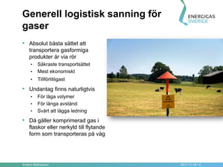 Generell logistisk sanning för
gaser
• Absolut bästa sättet att
    transportera gasformiga
    produkter är via rör
     •   Säkraste transportsättet
     •   Mest ekonomiskt
     •   Tillförlitligast

• Undantag finns naturligtvis
     •   För låga volymer
     •   För långa avstånd
     •   Svårt att lägga ledning

• Då gäller komprimerad gas i
    flaskor eller nerkyld till flytande
    form som transporteras på väg




Anders Mathiasson                         2011-11-10 • 5
 
