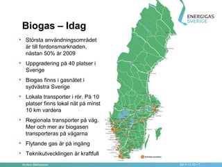Biogas – Idag
• Största användningsområdet
   är till fordonsmarknaden,
   nästan 50% år 2009
• Uppgradering på 40 platser i
   Sverige
• Biogas finns i gasnätet i
   sydvästra Sverige
• Lokala transporter i rör. På 10
   platser finns lokal nät på minst
   10 km vardera
• Regionala transporter på väg.
   Mer och mer av biogasen
   transporteras på vägarna
• Flytande gas är på ingång
• Teknikutvecklingen är kraftfull
 Anders Mathiasson                    2011-11-10 • 7
 