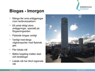 Biogas - Imorgon
• Många fler små anläggningar
    inom lantbrukssektorn
• Ett antal riktigt stora
    anläggningar, speciellt på
    förgasningssidan
• Flytande biogas vanligt
• Vanligt med långa
    vägtransporter med flytande
    gas
• Fler lokala nät
• Bättre koppling mellan stad
    och landsbygd
• Lokala nät har blivit regionala
    nät

Anders Mathiasson                   2011-11-10 • 8
 