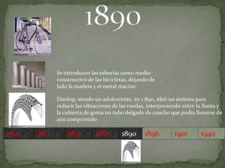 Se introducen las tuberías como medio constructivo de las bicicletas, dejando de lado la madera y el metal macizo .Dunlop, siendo un adolescente, en 1.890, ideó un sistema para reducir las vibraciones de las ruedas, interponiendo entre la llanta y la cubierta de goma un tubo delgado de caucho que podía llenarse de aire comprimido 179018171855189018851896190119401890