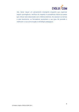 não. Gerar requer um pensamento divergente enquanto que organizar
       requer convergência. Verificar diz respeito à consistência interna ao passo
       que criticar está relacionado com critérios externos. Ao associar os termos
       a esta taxonomia, os formadores aumentam o seu grau de precisão e
       melhoram a sua comunicação e estratégia pedagógica.




                                                                                4
© Rosário Cação e EVOLUI.COM 2011
 