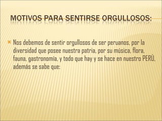 Nos debemos de sentir orgullosos de ser peruanos, por la diversidad que posee nuestra patria, por su música, flora, fauna, gastronomía, y todo que hay y se hace en nuestro PERÙ, además se sabe que: 