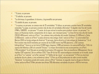 * El pisco, es peruano * El cebiche, es peruano *La chirimoya, la guanábana, la lúcuma, y la granadilla son peruanas. *El caballo de paso, es peruano. * La quinua, es peruana. se conoce más de 25 variedades.* El olluco, es peruano y existen hasta 30 variedades conocidas.*La papa, es peruana y existen más de dos mil variedades diferentes* El algodón más fino del mundo ( PIMA y TANGÜIS) , es peruano.* El yacón, de la que extrae la insulina para producir azúcar, es peruano.* La maca y el Huanarpo macho, componentes de la viagra , son raícesperuanas.* La línea férrea más alta del mundo (TICLIO-4815msnm), está en el Perú.* Los cañones más profundos del mundo: Cotahuasi (3, 600snm) y Colca (3,400msnm) , están en el Perú* La plaza de toros más antigua ·Acho" está en el Perú.* La universidad San Marcos (1551) es la más antigua de América* El peruano, diario oficial es el más antiguo de Sudamérica.* En el Perú existen más de 50 montañas por encima de los 6,000 msnm, hay1769 glaciares, y 262 cuencas hidrográficas* Tiene en su territorio 12,000 lagos y lagunas, 3,986 pertenecen a la cuenca delPacífico, 7,441 a la cuenca del Atlántico y 841 a la zona del Titicaca.* La mayor diversidad de aves se encuentran, en el Perú 1,701 variedades* Es el 2do país en variedad de primates (34 especies), 3ero en mamíferos (361especies), 5to en reptiles (297 especies), 5to en anfibios (251),*Tiene 84 de las 103 zonas ecológicas existentes en el mundo, están en el Peru* La "cantuta", es la flor nacional.* El "Gallito de las rocas”, es ave nacional.* El Perú es el primer productor de oro, plomo, y zinc en América Latina.* El Perú es el 2do producción de cobre a nivel mundial, "Antamina", la minamás grande del mundo, está en el Perú* Camisea, la segunda reserva de gas en América Latina, está en el Perú*El Mar peruano nos ofrece 700 diferentes variedades de peces y 400 de mariscos 