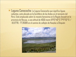 Laguna Conococha:  La Laguna Conococha que significa Aguas calientes, está ubicada en la Cordillera de los Andes en el noroeste del Perú. Está emplazada sobre la meseta homonima en la Región Ancash en la provincia de Recuay, a una altitud de 4050 msnm 10°07′40″S 77°17′02″O ﻿  /  ﻿ -10.12778, -77.28389 en el camino de callejón de Huaylas a Chiquián 