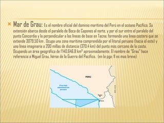 Mar de Grau:  Es el nombre oficial del dominio marítimo del Perú en el océano Pacífico. Su extensión abarca desde el paralelo de Boca de Capones al norte, y por el sur entre el paralelo del punto Concordia y la perpendicular a las líneas de base en Tacna; formando una línea costera que se extiende 3079,50 km . Ocupa una zona marítima comprendida por el litoral peruano (hacia el este) y una línea imaginaria a 200 millas de distancia (370.4 km) del punto más cercano de la costa. Ocupando un área geográfica de 1'140,646.8 km² aproximadamente. El nombre de "Grau" hace referencia a Miguel Grau, héroe de la Guerra del Pacífico.  (en la pga: 11 es mas breve) 
