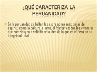 En la peruanidad se hallan las expresiones más puras del espíritu como la cultura, el arte, el folclor y todas las vivencias que contribuyen a solidificar la idea de lo que es el Perú en su integridad total. 