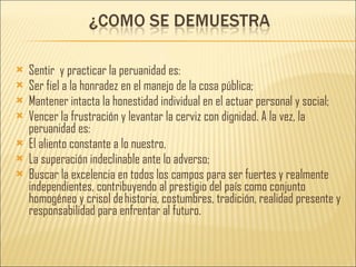 Sentir  y practicar la peruanidad es: Ser fiel a la honradez en el manejo de la cosa pública; Mantener intacta la honestidad individual en el actuar personal y social; Vencer la frustración y levantar la cerviz con dignidad. A la vez, la peruanidad es: El aliento constante a lo nuestro, La superación indeclinable ante lo adverso; Buscar la excelencia en todos los campos para ser fuertes y realmente independientes, contribuyendo al prestigio del país como conjunto homogéneo y crisol de historia, costumbres, tradición, realidad presente y responsabilidad para enfrentar al futuro. 