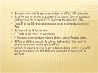 La mayor diversidad de aves se encuentran, en el Perú 1,701 variedades Es el 2do país en variedad de primates (34 especies), 3ero en mamíferos (361especies), 5to en reptiles (297 especies), 5to en anfibios (251), Tiene 84 de las 103 zonas ecológicas existentes en el mundo, están en el Perú La "cantuta", es la flor nacional. El "Gallito de las rocas”, es ave nacional. El Perú es el primer productor de oro, plomo, y zinc en América Latina. El Perú es el 2do producción de cobre a nivel mundial, "Anta mina", la minamás grande del mundo, está en el Perú Camisea, la segunda reserva de gas en América Latina, está en el Perú*El Mar peruano nos ofrece 700 diferentes variedades de peces y 400 de mariscos 