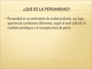 Peruanidad es un sentimiento de unidad profunda, aun bajo apariencias cambiantes diferentes, según el nivel cultural, la realidad sociológica y el concepto ético de patria. 