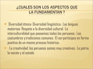 Diversidad étnica· Diversidad lingüística.· Las lenguas maternas· Respeto a la diversidad cultural.· La interculturalidad que poseemos todos los peruanos.· Las costumbres y tradiciones comunes.· El ser participes en forma positiva de un mismo proceso histórico.   · La creatividad: los peruanos somos muy creativos.· La patria, la nación y el estado 