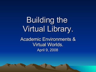 Building the  Virtual Library. Academic Environments & Virtual Worlds. April 9, 2008   