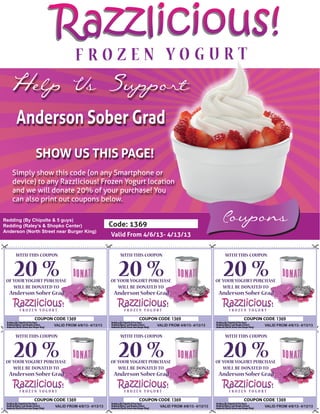 Razzlicious!
  Help Us Support
     Anderson Sober Grad
             SHOW US THIS PAGE!
   Simply show this code (on any Smartphone or
   device) to any Razzlicious! Frozen Yogurt location
   and we will donate 20% of your purchase! You
   can also print out coupons below.

Redding (By Chipolte & 5 guys)
Redding (Raley’s & Shopko Center)                  Code: 1369
                                                                                                    Coupons
Anderson (North Street near Burger King)
                                                   Valid From 4/6/13- 4/13/13


     WITH THIS COUPON                                 WITH THIS COUPON                               WITH THIS COUPON


    20 %
 OF YOUR YOGURT PURCHASE
                                                      20 %
                                                   OF YOUR YOGURT PURCHASE
                                                                                                     20 %
                                                                                                  OF YOUR YOGURT PURCHASE
    WILL BE DONATED TO                                WILL BE DONATED TO                             WILL BE DONATED TO
  Anderson Sober Grad                               Anderson Sober Grad                            Anderson Sober Grad



                            1369                                             1369                                           1369
                     VALID FROM 4/6/13- 4/13/13                     VALID FROM 4/6/13- 4/13/13                      VALID FROM 4/6/13- 4/13/13


     WITH THIS COUPON                                 WITH THIS COUPON                               WITH THIS COUPON


    20 %
 OF YOUR YOGURT PURCHASE
                                                      20 %
                                                   OF YOUR YOGURT PURCHASE
                                                                                                     20 %
                                                                                                  OF YOUR YOGURT PURCHASE
    WILL BE DONATED TO                                WILL BE DONATED TO                             WILL BE DONATED TO
  Anderson Sober Grad                               Anderson Sober Grad                            Anderson Sober Grad



                            1369                                             1369                                           1369
                      VALID FROM 4/6/13- 4/13/13                     VALID FROM 4/6/13- 4/13/13                     VALID FROM 4/6/13- 4/13/13
 