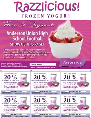 Razzlicious!Razzlicious!
Coupons
Help Us Support
Anderson Union High
School Football
SHOW US THIS PAGE!
Simply show this code (on any Smartphone or
device) to any Razzlicious! Frozen Yogurt location
and we will donate 20% of your purchase! You
can also print out coupons below.
Code: 1407
Valid From 5/27/13- 6/03/13
Redding (By Chipolte & 5 guys)
Redding (Raley’s & Shopko Center)
Anderson (North Street near Burger King)
WITH THIS COUPON
20 %OFYOUR YOGURT PURCHASE
WILL BE DONATED TO
WITH THIS COUPON
20 %OFYOUR YOGURT PURCHASE
WILL BE DONATED TO
AndersonUnionHigh
SchoolFootball
VALID FROM 5/27/13- 6/3/13 VALID FROM 5/27/13- 6/3/13
WITH THIS COUPON
20 %OFYOUR YOGURT PURCHASE
WILL BE DONATED TO
AndersonUnionHigh
SchoolFootball
VALID FROM 5/27/13- 6/3/13
WITH THIS COUPON
20 %OFYOUR YOGURT PURCHASE
WILL BE DONATED TO
AndersonUnionHigh
SchoolFootball
WITH THIS COUPON
20 %OFYOUR YOGURT PURCHASE
WILL BE DONATED TO
AndersonUnionHigh
SchoolFootball
VALID FROM 5/27/13- 6/3/13VALID FROM 5/27/13- 6/3/13
WITH THIS COUPON
20 %OFYOUR YOGURT PURCHASE
WILL BE DONATED TO
AndersonUnionHigh
SchoolFootball
VALID FROM 5/27/13- 6/3/13
14071407
1407 1407
1407
1407
AndersonUnionHigh
SchoolFootball
 