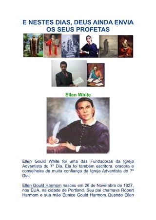 E NESTES DIAS, DEUS AINDA ENVIA
OS SEUS PROFETAS

Ellen White

Ellen Gould White foi uma das Fundadoras da Igreja
Adventista do 7º Dia. Ela foi também escritora, oradora e
conselheira de muita confiança da Igreja Adventista do 7º
Dia.
Ellen Gould Harmom nasceu em 26 de Novembro de 1827,
nos EUA, na cidade de Portland. Seu pai chamava Robert
Harmom e sua mãe Eunice Gould Harmom. Quando Ellen

 