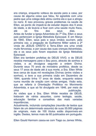 era criança, enquanto voltava da escola para a casa, por
causa de alguma coisa que falou, foi agredida com uma
pedra que uma colega dela atirou contra ela e que a atingiu
no nariz. E isso provocou graves problemas na saúde de
Ellen, ao ponto de impedi-la de estudar depois dos 9 anos
de idade, e de levá-la a ficar com uma saúde muito fraca,
até
os
fins
dos
seus
dias.
Antes de fundar a Igreja Adventista do 7º Dia, Ellen e seus
pais pertenciam à Igreja Metodista Episcopal. E em Março
de 1840, Ellen, seus pais e seus irmãos ouviram, pela
primeira vez, a pregação de Guilherme Miller sobre a 2ª
vinda de JESUS CRISTO à Terra. Ellen era uma cristã
muito fervorosa, e por causa das suas crenças Adventistas,
ela e os seus pais foram expulsos da Igreja Metodista
Episcopal.
Ellen era também profetisa do DEUS VIVO, e de DEUS
recebia mensagens para o Seu povo, através de sonhos e
visões, e as divulgava segundo a ordem Divina.
Durante seus 70 anos de ministério profético, desde os
seus 17 anos de idade até à sua morte, a Sra. Ellen White
teve cerca de duas mil revelações Divinas (entre visões e
sonhos), e teve a sua primeira visão em Dezembro de
1844, quando tinha 17 anos de idade, enquanto estava
numa reunião de oração com várias amigas. Visão esta,
que se referia à Orientação Profética no Movimento
Adventista, e que só foi divulgada em 1846, por meio de
uma
publicação.
As visões que a Sra. Ellen White recebia de DEUS,
tratavam de vários assuntos, como teologia, saúde,
educação familiar e conselhos das mais variadas
importâncias.
Actualmente, incluindo compilações (reunião de textos que
falam de um determinado assunto) de suas 55.000 páginas
de originais, mais de 100 títulos estão disponíveis em
inglês. Destes, temos mais de 60 publicados em português.
Ellen Gould Harmom casou-se com Tiago ou James White,

 