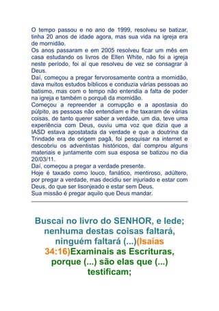 O tempo passou e no ano de 1999, resolveu se batizar,
tinha 20 anos de idade agora, mas sua vida na igreja era
de mornidão.
Os anos passaram e em 2005 resolveu ficar um mês em
casa estudando os livros de Ellen White, não foi a igreja
neste período, foi aí que resolveu de vez se consagrar à
Deus.
Daí, começou a pregar fervorosamente contra a mornidão,
dava muitos estudos bíblicos e conduzia várias pessoas ao
batismo, mas com o tempo não entendia a falta de poder
na igreja e também o porquê da mornidão.
Começou a repreender a corrupção e a apostasia do
púlpito, as pessoas não entendiam e lhe taxaram de várias
coisas, de tanto querer saber a verdade, um dia, teve uma
experiência com Deus, ouviu uma voz que dizia que a
IASD estava apostatada da verdade e que a doutrina da
Trindade era de origem pagâ, foi pesquisar na internet e
descobriu os adventistas históricos, daí comprou alguns
materiais e juntamente com sua esposa se batizou no dia
20/03/11.
Daí, começou a pregar a verdade presente.
Hoje é taxado como louco, fanático, mentiroso, adúltero,
por pregar a verdade, mas decidiu ser injuriado e estar com
Deus, do que ser lisonjeado e estar sem Deus.
Sua missão é pregar aquilo que Deus mandar.

Buscai no livro do SENHOR, e lede;
nenhuma destas coisas faltará,
ninguém faltará (...)(Isaías
34:16)Examinais as Escrituras,
porque (...) são elas que (...)
testificam;

 
