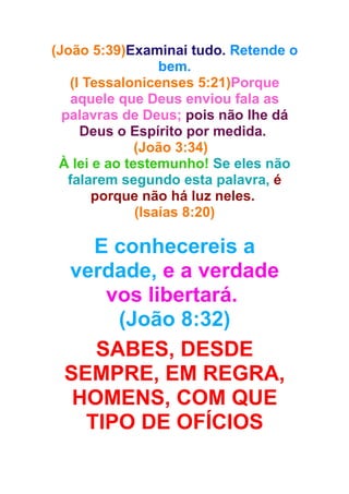 (João 5:39)Examinai tudo. Retende o
bem.
(I Tessalonicenses 5:21)Porque
aquele que Deus enviou fala as
palavras de Deus; pois não lhe dá
Deus o Espírito por medida.
(João 3:34)
À lei e ao testemunho! Se eles não
falarem segundo esta palavra, é
porque não há luz neles.
(Isaías 8:20)

E conhecereis a
verdade, e a verdade
vos libertará.
(João 8:32)
SABES, DESDE
SEMPRE, EM REGRA,
HOMENS, COM QUE
TIPO DE OFÍCIOS

 