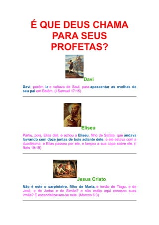É QUE DEUS CHAMA
PARA SEUS
PROFETAS?

Davi
Davi, porém, ia e voltava de Saul, para apascentar as ovelhas de
seu pai em Belém. (I Samuel 17:15)

Eliseu
Partiu, pois, Elias dali, e achou a Eliseu, filho de Safate, que andava
lavrando com doze juntas de bois adiante dele, e ele estava com a
duodécima; e Elias passou por ele, e lançou a sua capa sobre ele. (I
Reis 19:19)

Jesus Cristo
Não é este o carpinteiro, filho de Maria, e irmão de Tiago, e de
José, e de Judas e de Simão? e não estão aqui conosco suas
irmãs? E escandalizavam-se nele. (Marcos 6:3)

 