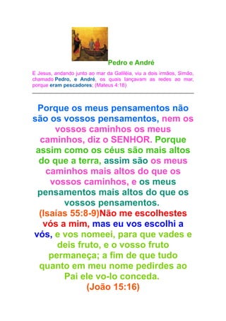 Pedro e André
E Jesus, andando junto ao mar da Galiléia, viu a dois irmãos, Simão,
chamado Pedro, e André, os quais lançavam as redes ao mar,
porque eram pescadores; (Mateus 4:18)

Porque os meus pensamentos não
são os vossos pensamentos, nem os
vossos caminhos os meus
caminhos, diz o SENHOR. Porque
assim como os céus são mais altos
do que a terra, assim são os meus
caminhos mais altos do que os
vossos caminhos, e os meus
pensamentos mais altos do que os
vossos pensamentos.
(Isaías 55:8-9)Não me escolhestes
vós a mim, mas eu vos escolhi a
vós, e vos nomeei, para que vades e
deis fruto, e o vosso fruto
permaneça; a fim de que tudo
quanto em meu nome pedirdes ao
Pai ele vo-lo conceda.
(João 15:16)

 