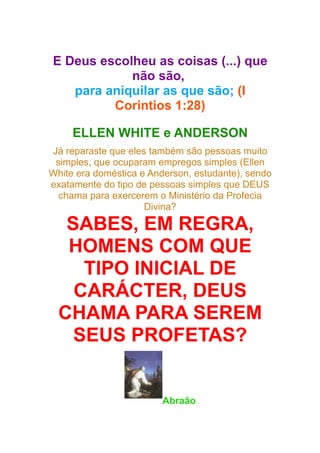 E Deus escolheu as coisas (...) que
não são,
para aniquilar as que são; (I
Corintios 1:28)
ELLEN WHITE e ANDERSON
Já reparaste que eles também são pessoas muito
simples, que ocuparam empregos simples (Ellen
White era doméstica e Anderson, estudante), sendo
exatamente do tipo de pessoas simples que DEUS
chama para exercerem o Ministério da Profecia
Divina?

SABES, EM REGRA,
HOMENS COM QUE
TIPO INICIAL DE
CARÁCTER, DEUS
CHAMA PARA SEREM
SEUS PROFETAS?

Abraão

 