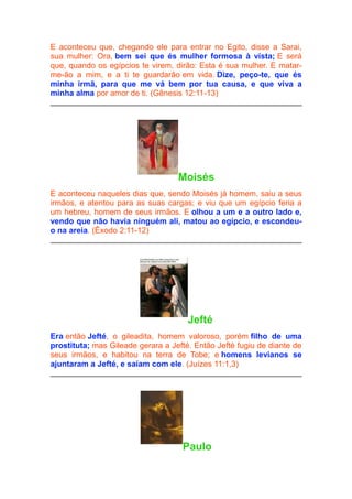 E aconteceu que, chegando ele para entrar no Egito, disse a Sarai,
sua mulher: Ora, bem sei que és mulher formosa à vista; E será
que, quando os egípcios te virem, dirão: Esta é sua mulher. E matarme-ão a mim, e a ti te guardarão em vida. Dize, peço-te, que és
minha irmã, para que me vá bem por tua causa, e que viva a
minha alma por amor de ti. (Gênesis 12:11-13)

Moisés
E aconteceu naqueles dias que, sendo Moisés já homem, saiu a seus
irmãos, e atentou para as suas cargas; e viu que um egípcio feria a
um hebreu, homem de seus irmãos. E olhou a um e a outro lado e,
vendo que não havia ninguém ali, matou ao egípcio, e escondeuo na areia. (Êxodo 2:11-12)

Jefté
Era então Jefté, o gileadita, homem valoroso, porém filho de uma
prostituta; mas Gileade gerara a Jefté. Então Jefté fugiu de diante de
seus irmãos, e habitou na terra de Tobe; e homens levianos se
ajuntaram a Jefté, e saíam com ele. (Juízes 11:1,3)

Paulo

 