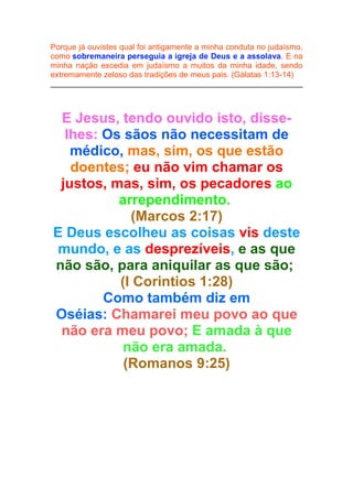 Porque já ouvistes qual foi antigamente a minha conduta no judaísmo,
como sobremaneira perseguia a igreja de Deus e a assolava. E na
minha nação excedia em judaísmo a muitos da minha idade, sendo
extremamente zeloso das tradições de meus pais. (Gálatas 1:13-14)

E Jesus, tendo ouvido isto, disselhes: Os sãos não necessitam de
médico, mas, sim, os que estão
doentes; eu não vim chamar os
justos, mas, sim, os pecadores ao
arrependimento.
(Marcos 2:17)
E Deus escolheu as coisas vis deste
mundo, e as desprezíveis, e as que
não são, para aniquilar as que são;
(I Corintios 1:28)
Como também diz em
Oséias: Chamarei meu povo ao que
não era meu povo; E amada à que
não era amada.
(Romanos 9:25)

 