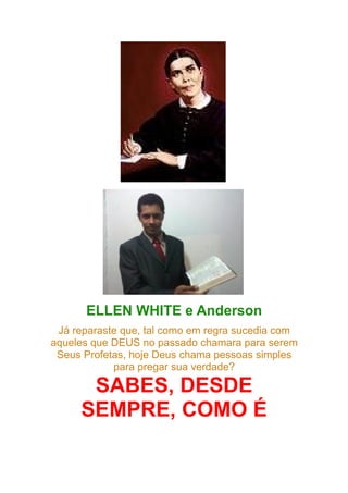 ELLEN WHITE e Anderson
Já reparaste que, tal como em regra sucedia com
aqueles que DEUS no passado chamara para serem
Seus Profetas, hoje Deus chama pessoas simples
para pregar sua verdade?

SABES, DESDE
SEMPRE, COMO É

 