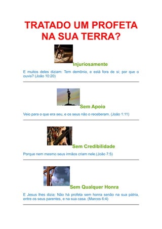 TRATADO UM PROFETA
NA SUA TERRA?
Injuriosamente
E muitos deles diziam: Tem demônio, e está fora de si; por que o
ouvis? (João 10:20)

Sem Apoio
Veio para o que era seu, e os seus não o receberam. (João 1:11)

Sem Credibilidade
Porque nem mesmo seus irmãos criam nele.(João 7:5)

Sem Qualquer Honra
E Jesus lhes dizia: Não há profeta sem honra senão na sua pátria,
entre os seus parentes, e na sua casa. (Marcos 6:4)

 