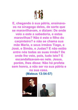 E, chegando à sua pátria, ensinavaos na sinagoga deles, de sorte que
se maravilhavam, e diziam: De onde
veio a este a sabedoria, e estas
maravilhas? Não é este o filho do
carpinteiro? e não se chama sua
mãe Maria, e seus irmãos Tiago, e
José, e Simão, e Judas? E não estão
entre nós todas as suas irmãs? De
onde lhe veio, pois, tudo isto? E
escandalizavam-se nele. Jesus,
porém, lhes disse: Não há profeta
sem honra, a não ser na sua pátria e
na sua casa.
(Mateus 13:54-57)

 