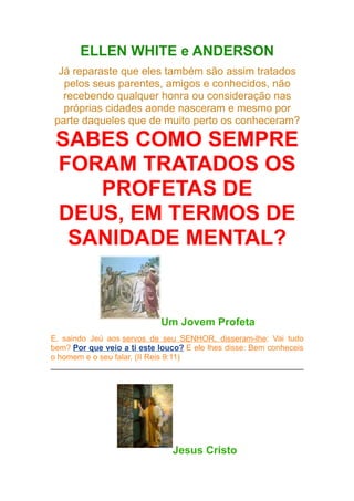 ELLEN WHITE e ANDERSON
Já reparaste que eles também são assim tratados
pelos seus parentes, amigos e conhecidos, não
recebendo qualquer honra ou consideração nas
próprias cidades aonde nasceram e mesmo por
parte daqueles que de muito perto os conheceram?

SABES COMO SEMPRE
FORAM TRATADOS OS
PROFETAS DE
DEUS, EM TERMOS DE
SANIDADE MENTAL?

Um Jovem Profeta
E, saindo Jeú aos servos de seu SENHOR, disseram-lhe: Vai tudo
bem? Por que veio a ti este louco? E ele lhes disse: Bem conheceis
o homem e o seu falar. (II Reis 9:11)

Jesus Cristo

 