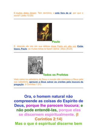 E muitos deles diziam: Tem demônio, e está fora de si; por que o
ouvis? (João 10:20)

Paulo
E, dizendo ele isto em sua defesa, disse Festo em alta voz: Estás
louco, Paulo; as muitas letras te fazem delirar. (Atos 26:24)

Todos os Profetas
Visto como na sabedoria de Deus o mundo não conheceu a Deus pela
sua sabedoria, aprouve a Deus salvar os crentes pela loucura da
pregação. (I Corintios 1:21)

Ora, o homem natural não
compreende as coisas do Espírito de
Deus, porque lhe parecem loucura; e
não pode entendê-las, porque elas
se discernem espiritualmente. (I
Corintios 2:14)
Mas o que é espiritual discerne bem

 