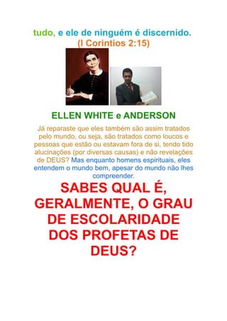 tudo, e ele de ninguém é discernido.
(I Corintios 2:15)

ELLEN WHITE e ANDERSON
Já reparaste que eles também são assim tratados
pelo mundo, ou seja, são tratados como loucos e
pessoas que estão ou estavam fora de si, tendo tido
alucinações (por diversas causas) e não revelações
de DEUS? Mas enquanto homens espirituais, eles
entendem o mundo bem, apesar do mundo não lhes
compreender.

SABES QUAL É,
GERALMENTE, O GRAU
DE ESCOLARIDADE
DOS PROFETAS DE
DEUS?

 