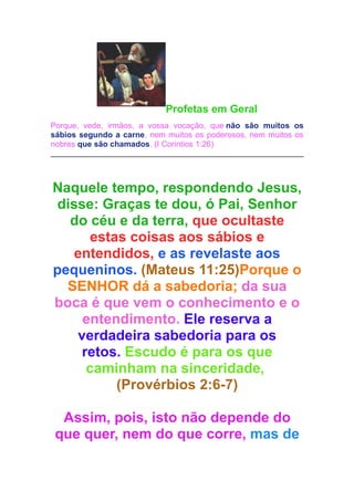Profetas em Geral
Porque, vede, irmãos, a vossa vocação, que não são muitos os
sábios segundo a carne, nem muitos os poderosos, nem muitos os
nobres que são chamados. (I Corintios 1:26)

Naquele tempo, respondendo Jesus,
disse: Graças te dou, ó Pai, Senhor
do céu e da terra, que ocultaste
estas coisas aos sábios e
entendidos, e as revelaste aos
pequeninos. (Mateus 11:25)Porque o
SENHOR dá a sabedoria; da sua
boca é que vem o conhecimento e o
entendimento. Ele reserva a
verdadeira sabedoria para os
retos. Escudo é para os que
caminham na sinceridade,
(Provérbios 2:6-7)
Assim, pois, isto não depende do
que quer, nem do que corre, mas de

 