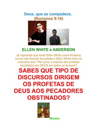 Deus, que se compadece.
(Romanos 9:16)

ELLEN WHITE e ANDERSON
Já reparaste que tanto Ellen White como Anderso
nunca não fizeram faculdade e Ellen White tinha só
o terceiro ano ?Tal como a maioria dos profetas
escolhidos por DEUS em todos os tempos?

SABES QUE TIPO DE
DISCURSOS DIRIGEM
OS PROFETAS DE
DEUS AOS PECADORES
OBSTINADOS?

Moisés

 
