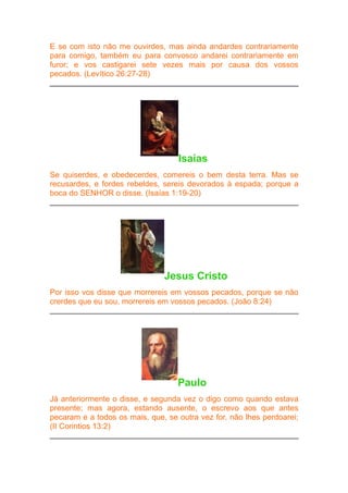 E se com isto não me ouvirdes, mas ainda andardes contrariamente
para comigo, também eu para convosco andarei contrariamente em
furor; e vos castigarei sete vezes mais por causa dos vossos
pecados. (Levítico 26:27-28)

Isaías
Se quiserdes, e obedecerdes, comereis o bem desta terra. Mas se
recusardes, e fordes rebeldes, sereis devorados à espada; porque a
boca do SENHOR o disse. (Isaías 1:19-20)

Jesus Cristo
Por isso vos disse que morrereis em vossos pecados, porque se não
crerdes que eu sou, morrereis em vossos pecados. (João 8:24)

Paulo
Já anteriormente o disse, e segunda vez o digo como quando estava
presente; mas agora, estando ausente, o escrevo aos que antes
pecaram e a todos os mais, que, se outra vez for, não lhes perdoarei;
(II Corintios 13:2)

 