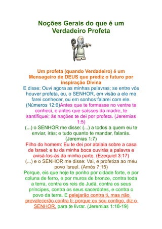 Noções Gerais do que é um
Verdadeiro Profeta

Um profeta (quando Verdadeiro) é um
Mensageiro de DEUS que prediz o futuro por
inspiração Divina
E disse: Ouvi agora as minhas palavras; se entre vós
houver profeta, eu, o SENHOR, em visão a ele me
farei conhecer, ou em sonhos falarei com ele.
(Números 12:6)Antes que te formasse no ventre te
conheci, e antes que saísses da madre, te
santifiquei; às nações te dei por profeta. (Jeremias
1:5)
(...) o SENHOR me disse: (...) a todos a quem eu te
enviar, irás; e tudo quanto te mandar, falarás.
(Jeremias 1:7)
Filho do homem: Eu te dei por atalaia sobre a casa
de Israel; e tu da minha boca ouvirás a palavra e
avisá-los-ás da minha parte. (Ezequiel 3:17)
(...) e o SENHOR me disse: Vai, e profetiza ao meu
povo Israel. (Amós 7:15)
Porque, eis que hoje te ponho por cidade forte, e por
coluna de ferro, e por muros de bronze, contra toda
a terra, contra os reis de Judá, contra os seus
príncipes, contra os seus sacerdotes, e contra o
povo da terra. E pelejarão contra ti, mas não
prevalecerão contra ti; porque eu sou contigo, diz o
SENHOR, para te livrar. (Jeremias 1:18-19)

 