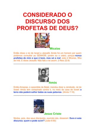 CONSIDERADO O
DISCURSO DOS
PROFETAS DE DEUS?

Micaías
Então disse o rei de Israel a Jeosafá: Ainda há um homem por quem
podemos consultar ao SENHOR; porém eu o odeio, porque nunca
profetiza de mim o que é bom, mas só o mal; este é Micaías, filho
de Inlá. E disse Jeosafá: Não fale o rei assim. (I Reis 22:8)

Amós
Então Amazias, o sacerdote de Betel, mandou dizer a Jeroboão, rei de
Israel: Amós tem conspirado contra ti, no meio da casa de Israel; a
terra não poderá sofrer todas as suas palavras. (Amós 7:10)

Jesus Cristo
Muitos, pois, dos seus discípulos, ouvindo isto, disseram: Duro é este
discurso; quem o pode ouvir? (João 6:60)

 