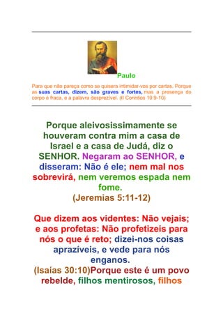 Paulo
Para que não pareça como se quisera intimidar-vos por cartas. Porque
as suas cartas, dizem, são graves e fortes, mas a presença do
corpo é fraca, e a palavra desprezível. (II Corintios 10:9-10)

Porque aleivosissimamente se
houveram contra mim a casa de
Israel e a casa de Judá, diz o
SENHOR. Negaram ao SENHOR, e
disseram: Não é ele; nem mal nos
sobrevirá, nem veremos espada nem
fome.
(Jeremias 5:11-12)
Que dizem aos videntes: Não vejais;
e aos profetas: Não profetizeis para
nós o que é reto; dizei-nos coisas
aprazíveis, e vede para nós
enganos.
(Isaías 30:10)Porque este é um povo
rebelde, filhos mentirosos, filhos

 