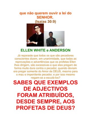 que não querem ouvir a lei do
SENHOR.
(Isaías 30:9)

ELLEN WHITE e ANDERSON
Já reparaste que todos os que são pecadores
conscientes dizem, em unanimidade, que todas as
reprovações e advertências que os profetas Ellen
lhes dirigem, são excessivas e que eles pregam de
forma muito dura contra o pecador, quando deviam
era pregar somente do Amor de DEUS, mesmo para
o mau e impenitente pecador, e por isso mesmo
negam-se a escutá-los?

SABES QUE EXEMPLOS
DE ADJECTIVOS
FORAM ATRIBUÍDOS,
DESDE SEMPRE, AOS
PROFETAS DE DEUS?

 
